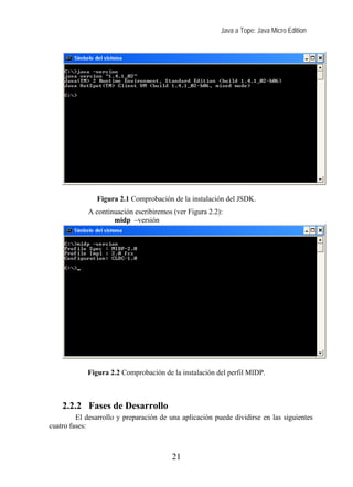 Java a Tope: Java Micro Edition
Figura 2.1 Comprobación de la instalación del JSDK.
A continuación escribiremos (ver Figura 2.2):
midp –versión
Figura 2.2 Comprobación de la instalación del perfil MIDP.
2.2.2 Fases de Desarrollo
El desarrollo y preparación de una aplicación puede dividirse en las siguientes
cuatro fases:
21
 