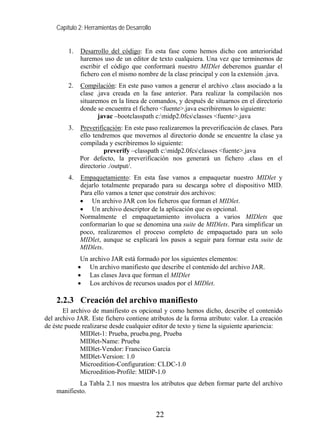 Capítulo 2: Herramientas de Desarrollo
1. Desarrollo del código: En esta fase como hemos dicho con anterioridad
haremos uso de un editor de texto cualquiera. Una vez que terminemos de
escribir el código que conformará nuestro MIDlet deberemos guardar el
fichero con el mismo nombre de la clase principal y con la extensión .java.
2. Compilación: En este paso vamos a generar el archivo .class asociado a la
clase .java creada en la fase anterior. Para realizar la compilación nos
situaremos en la línea de comandos, y después de situarnos en el directorio
donde se encuentra el fichero <fuente>.java escribiremos lo siguiente:
javac –bootclasspath c:midp2.0fcsclasses <fuente>.java
3. Preverificación: En este paso realizaremos la preverificación de clases. Para
ello tendremos que movernos al directorio donde se encuentre la clase ya
compilada y escribiremos lo siguiente:
preverify –classpath c:midp2.0fcsclasses <fuente>.java
Por defecto, la preverificación nos generará un fichero .class en el
directorio ./output/.
4. Empaquetamiento: En esta fase vamos a empaquetar nuestro MIDlet y
dejarlo totalmente preparado para su descarga sobre el dispositivo MID.
Para ello vamos a tener que construir dos archivos:
• Un archivo JAR con los ficheros que forman el MIDlet.
• Un archivo descriptor de la aplicación que es opcional.
Normalmente el empaquetamiento involucra a varios MIDlets que
conformarían lo que se denomina una suite de MIDlets. Para simplificar un
poco, realizaremos el proceso completo de empaquetado para un solo
MIDlet, aunque se explicará los pasos a seguir para formar esta suite de
MIDlets.
Un archivo JAR está formado por los siguientes elementos:
• Un archivo manifiesto que describe el contenido del archivo JAR.
• Las clases Java que forman el MIDlet
• Los archivos de recursos usados por el MIDlet.
2.2.3 Creación del archivo manifiesto
El archivo de manifiesto es opcional y como hemos dicho, describe el contenido
del archivo JAR. Este fichero contiene atributos de la forma atributo: valor. La creación
de éste puede realizarse desde cualquier editor de texto y tiene la siguiente apariencia:
MIDlet-1: Prueba, prueba.png, Prueba
MIDlet-Name: Prueba
MIDlet-Vendor: Francisco García
MIDlet-Version: 1.0
Microedition-Configuration: CLDC-1.0
Microedition-Profile: MIDP-1.0
La Tabla 2.1 nos muestra los atributos que deben formar parte del archivo
manifiesto.
22
 