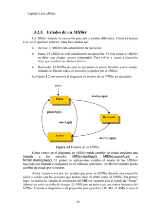 Capítulo 3: Los MIDlets
3.2.3. Estados de un MIDlet
Un MIDlet durante su ejecución pasa por 3 estados diferentes. Como ya hemos
visto en el apartado anterior, estos tres estados son:
• Activo: El MIDlet está actualmente en ejecución.
• Pausa: El MIDlet no está actualmente en ejecución. En este estado el MIDlet
no debe usar ningún recurso compartido. Para volver a pasar a ejecución
tiene que cambiar su estado a Activo.
• Destruido: El MIDlet no está en ejecución ni puede transitar a otro estado.
Además se liberan todos los recursos ocupados por el MIDlet.
La Figura 3.2 nos muestra el diagrama de estados de un MIDlet en ejecución:
Figura 3.2 Estados de un MIDlet.
Como vemos en el diagrama, un MIDlet puede cambiar de estado mediante una
llamada a los métodos MIDlet.startApp(), MIDlet.pauseApp() o
MIDlet.destroyApp(). El gestor de aplicaciones cambia el estado de los MIDlets
haciendo una llamada a cualquiera de los métodos anteriores. Un MIDlet también puede
cambiar de estado por sí mismo.
Ahora vamos a ver por los estados que pasa un MIDlet durante una ejecución
típica y cuáles son las acciones que realiza tanto el AMS como el MIDlet. En primer
lugar, se realiza la llamada al constructor del MIDlet pasando éste al estado de “Pausa”
durante un corto período de tiempo. El AMS por su parte crea una nueva instancia del
MIDlet. Cuándo el dispositivo está preparado para ejecutar el MIDlet, el AMS invoca al
Pausa
Activo
Destruido
new()
destroyApp()
pauseApp()
startApp()
destroyApp()
34
 