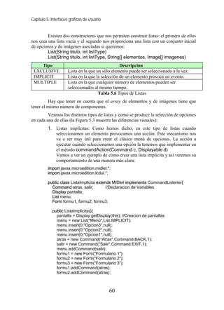 Capítulo 5: Interfaces gráficas de usuario
Existen dos constructores que nos permiten construir listas: el primero de ellos
nos crea una lista vacía y el segundo nos proporciona una lista con un conjunto inicial
de opciones y de imágenes asociadas si queremos:
List(String titulo, int listType)
List(String titulo, int listType, String[] elementos, Image[] imagenes)
Tipo Descripción
EXCLUSIVE Lista en la que un sólo elemento puede ser seleccionado a la vez.
IMPLICIT Lista en la que la selección de un elemento provoca un evento.
MULTIPLE Lista en la que cualquier número de elementos pueden ser
seleccionados al mismo tiempo.
Tabla 5.6 Tipos de Listas
Hay que tener en cuenta que el array de elementos y de imágenes tiene que
tener el mismo número de componentes.
Veamos los distintos tipos de listas y como se produce la selección de opciones
en cada una de ellas (la Figura 5.3 muestra las diferencias visuales):
1. Listas implícitas: Como hemos dicho, en este tipo de listas cuando
seleccionamos un elemento provocamos una acción. Éste mecanismo nos
va a ser muy útil para crear el clásico menú de opciones. La acción a
ejecutar cuándo seleccionemos una opción la tenemos que implementar en
el método commandAction(Command c, Displayable d)
Vamos a ver un ejemplo de cómo crear una lista implícita y así veremos su
comportamiento de una manera más clara:
import javax.microedition.midlet.*;
import javax.microedition.lcdui.*;
public class ListaImplicita extends MIDlet implements CommandListener{
Command atras, salir; //Declaracion de Variables
Display pantalla;
List menu;
Form formu1, formu2, formu3;
public ListaImplicita(){
pantalla = Display.getDisplay(this); //Creacion de pantallas
menu = new List("Menú",List.IMPLICIT);
menu.insert(0,"Opcion3",null);
menu.insert(0,"Opcion2",null);
menu.insert(0,"Opcion1",null);
atras = new Command("Atras",Command.BACK,1);
salir = new Command("Salir",Command.EXIT,1);
menu.addCommand(salir);
formu1 = new Form("Formulario 1");
formu2 = new Form("Formulario 2");
formu3 = new Form("Formulario 3");
formu1.addCommand(atras);
formu2.addCommand(atras);
60
 