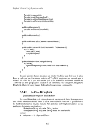Capítulo 5: Interfaces gráficas de usuario
formulario.append(txt);
formulario.addCommand(salir);
formulario.setItemStateListener(this);
formulario.setCommandListener(this);
}
public void startApp() {
pantalla.setCurrent(formulario);
}
public void pauseApp() {
}
public void destroyApp(boolean unconditional) {
}
public void commandAction(Command c, Displayable d){
if (c == salir){
destroyApp(false);
notifyDestroyed();
}
}
public void itemStateChanged(Item i){
if (i == txt){
System.out.println("Evento detectado en el TextBox");
}
}
}
En este ejemplo hemos insertado un objeto TextField que deriva de la clase
Item, y cada vez que insertamos texto en el TextField mostramos un mensaje por la
consola de salida en la que informamos que se ha producido un evento. Además de
TextField los Item que podemos insertar en un formulario son: StringItem, ImageItem,
DateField, ChoiceGroup y Gauge. Todos ellos los veremos a continuación.
5.3.4.2. La Clase StringItem
public class StringItem extends Item
La clase StringItem es la clase más simple que deriva de Item. Simplemente es
una cadena no modificable de texto, es decir, una cadena de texto con la que el usuario
no puede interactuar de ninguna manera. Para construir un StringItem haremos uso de
cualquiera de sus dos constructores:
StringItem(String etiqueta, String texto)
StringItem(String etiqueta, String texto, int apariencia)
donde:
• etiqueta – es la etiqueta del Item.
68
 