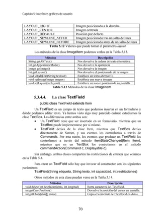 Capítulo 5: Interfaces gráficas de usuario
LAYOUT_RIGHT Imagen posicionada a la derecha
LAYOUT_CENTER Imagen centrada
LAYOUT_DEFAULT Posición por defecto
LAYOUT_NEWLINE_AFTER Imagen posicionada tras un salto de línea
LAYOUT_NEWLINE_BEFORE Imagen posicionada antes de un salto de línea
Tabla 5.12 Valores que puede tomar el parámetro layout
Los métodos de la clase ImageItem podemos verlos en la Tabla 5.13.
Métodos Descripción
String getAltText() Nos devuelve la cadena de texto alternativa.
Int getAppearanceMode() Nos devuelve la apariencia
Image getImage() Nos devuelve la imagen
Int getLayout() Nos devuelve el posicionado de la imagen
void setAltText(String textoalt) Establece un texto alternativo
void setImage(Image imagen) Establece una nueva imagen
void setLayout(int layout) Establece un nuevo posicionado en pantalla
Tabla 5.13 Métodos de la clase ImageItem
5.3.4.4. La clase TextField
public class TextField extends Item
Un TextField es un campo de texto que podemos insertar en un formulario y
dónde podemos editar texto. Ya hemos visto algo muy parecido cuándo estudiamos la
clase TextBox. Las diferencias entre ambas son:
• Un TextField tiene que ser insertado en un formulario, mientras que un
TextBox puede implementarse por sí mismo.
• TextField deriva de la clase Item, mientras que TextBox deriva
directamente de Screen, y sus eventos los controlamos a través de
Commands. Por esta razón, los eventos que produce un TextField los
controlamos a través del método itemStateChanged(Item item),
mientras que en un TextBox los controlamos en el método
commandAction(Command c, Displayable d).
Sin embargo, ambas clases comparten las restricciones de entrada que veíamos
en la Tabla 5.8.
Para crear un TextField sólo hay que invocar al constructor con los siguientes
parámetros:
TextField(String etiqueta, String texto, int capacidad, int restricciones)
Otros métodos de esta clase pueden verse en la Tabla 5.14.
Métodos Descripción
void delete(int desplazamiento, int longitud) Borra caracteres del TextField.
int getCaretPosition() Devuelve la posición del cursor en pantalla.
int getChars(char[] datos) Copia el contenido del TextField en datos.
70
 