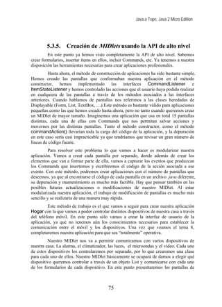 Java a Tope. Java 2 Micro Edition
5.3.5. Creación de MIDlets usando la API de alto nivel
En este punto ya hemos visto completamente la API de alto nivel. Sabemos
crear formularios, insertar ítems en ellos, incluir Commands, etc. Ya tenemos a nuestra
disposición las herramientas necesarias para crear aplicaciones profesionales.
Hasta ahora, el método de construcción de aplicaciones ha sido bastante simple.
Hemos creado las pantallas que conformaban nuestra aplicación en el método
constructor, hemos implementado las interfaces CommandListener e
ItemStateListener y hemos controlado las acciones que el usuario haya podido realizar
en cualquiera de las pantallas a través de los métodos asociados a las interfaces
anteriores. Cuando hablamos de pantallas nos referimos a las clases heredadas de
Displayable (Form, List, TextBox, …) Este método es bastante válido para aplicaciones
pequeñas como las que hemos creado hasta ahora, pero no tanto cuando queremos crear
un MIDlet de mayor tamaño. Imaginemos una aplicación que usa en total 15 pantallas
distintas, cada una de ellas con Commands que nos permitan salvar acciones y
movernos por las distintas pantallas. Tanto el método constructor, como el método
commandAction() llevarían toda la carga del código de la aplicación, y la depuración
en este caso sería casi impracticable ya que tendríamos que revisar un gran número de
líneas de código fuente.
Para resolver este problema lo que vamos a hacer es modularizar nuestra
aplicación. Vamos a crear cada pantalla por separado, donde además de crear los
elementos que van a formar parte de ella, vamos a capturar los eventos que produzcan
los Commands que insertemos y escribiremos el código de la acción asociada a ese
evento. Con este método, podremos crear aplicaciones con el número de pantallas que
deseemos, ya que al encontrarse el código de cada pantalla en un archivo .java diferente,
su depuración y mantenimiento es mucho más factible. Hay que pensar también en las
posibles futuras actualizaciones o modificaciones de nuestro MIDlet. Al estar
modularizada nuestra aplicación, el trabajo de modificación de pantallas es mucho más
sencillo y se realizaría de una manera muy rápida.
Este método de trabajo es el que vamos a seguir para crear nuestra aplicación
Hogar con la que vamos a poder controlar distintos dispositivos de nuestra casa a través
del teléfono móvil. En este punto sólo vamos a crear la interfaz de usuario de la
aplicación, ya que no tenemos aún los conocimientos necesarios para establecer la
comunicación entre el móvil y los dispositivos. Una vez que veamos el tema 8,
completaremos nuestra aplicación para que sea “totalmente” operativa.
Nuestro MIDlet nos va a permitir comunicarnos con varios dispositivos de
nuestra casa: La alarma, el climatizador, las luces, el microondas y el vídeo. Cada uno
de estos dispositivos los controlaremos por separado, por lo que crearemos una clase
para cada uno de ellos. Nuestro MIDlet básicamente se ocupará de darnos a elegir qué
dispositivo queremos controlar a través de un objeto List y comunicarse con cada uno
de los formularios de cada dispositivo. En este punto presentaremos las pantallas de
75
 