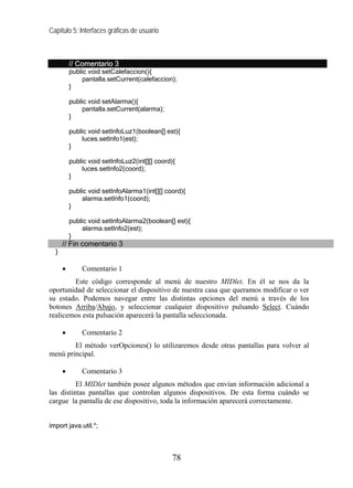 Capítulo 5: Interfaces gráficas de usuario
// Comentario 3
public void setCalefaccion(){
pantalla.setCurrent(calefaccion);
}
public void setAlarma(){
pantalla.setCurrent(alarma);
}
public void setInfoLuz1(boolean[] est){
luces.setInfo1(est);
}
public void setInfoLuz2(int[][] coord){
luces.setInfo2(coord);
}
public void setInfoAlarma1(int[][] coord){
alarma.setInfo1(coord);
}
public void setInfoAlarma2(boolean[] est){
alarma.setInfo2(est);
}
// Fin comentario 3
}
• Comentario 1
Este código corresponde al menú de nuestro MIDlet. En él se nos da la
oportunidad de seleccionar el dispositivo de nuestra casa que queramos modificar o ver
su estado. Podemos navegar entre las distintas opciones del menú a través de los
botones Arriba/Abajo, y seleccionar cualquier dispositivo pulsando Select. Cuándo
realicemos esta pulsación aparecerá la pantalla seleccionada.
• Comentario 2
El método verOpciones() lo utilizaremos desde otras pantallas para volver al
menú principal.
• Comentario 3
El MIDlet también posee algunos métodos que envían información adicional a
las distintas pantallas que controlan algunos dispositivos. De esta forma cuándo se
cargue la pantalla de ese dispositivo, toda la información aparecerá correctamente.
import java.util.*;
78
 