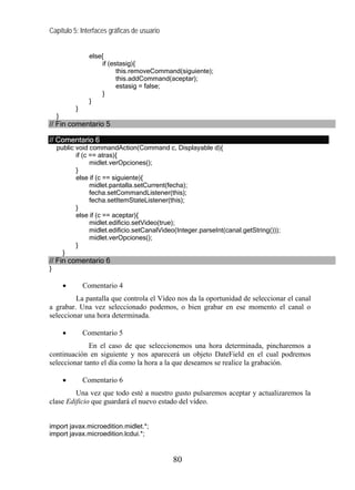 Capítulo 5: Interfaces gráficas de usuario
else{
if (estasig){
this.removeCommand(siguiente);
this.addCommand(aceptar);
estasig = false;
}
}
}
}
// Fin comentario 5
// Comentario 6
public void commandAction(Command c, Displayable d){
if (c == atras){
midlet.verOpciones();
}
else if (c == siguiente){
midlet.pantalla.setCurrent(fecha);
fecha.setCommandListener(this);
fecha.setItemStateListener(this);
}
else if (c == aceptar){
midlet.edificio.setVideo(true);
midlet.edificio.setCanalVideo(Integer.parseInt(canal.getString()));
midlet.verOpciones();
}
}
// Fin comentario 6
}
• Comentario 4
La pantalla que controla el Vídeo nos da la oportunidad de seleccionar el canal
a grabar. Una vez seleccionado podemos, o bien grabar en ese momento el canal o
seleccionar una hora determinada.
• Comentario 5
En el caso de que seleccionemos una hora determinada, pincharemos a
continuación en siguiente y nos aparecerá un objeto DateField en el cual podremos
seleccionar tanto el día como la hora a la que deseamos se realice la grabación.
• Comentario 6
Una vez que todo esté a nuestro gusto pulsaremos aceptar y actualizaremos la
clase Edificio que guardará el nuevo estado del vídeo.
import javax.microedition.midlet.*;
import javax.microedition.lcdui.*;
80
 