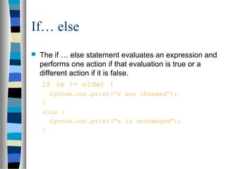 If… else
   The if … else statement evaluates an expression and
    performs one action if that evaluation is true or a
    different action if it is false.
    if (x != oldx) {
      System.out.print(“x was changed”);
    }
    else {
      System.out.print(“x is unchanged”);
    }
 