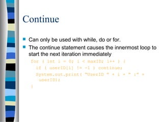 Continue
   Can only be used with while, do or for.
   The continue statement causes the innermost loop to
    start the next iteration immediately
    for ( int i = 0; i < maxID; i++ ) {
      if ( userID[i] != -1 ) continue;
      System.out.print( “UserID ” + i + “ :” +
       userID);
    }
 