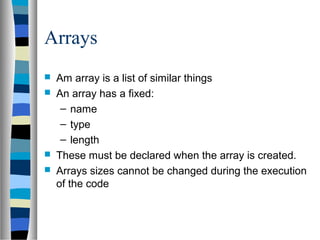 Arrays
   Am array is a list of similar things
   An array has a fixed:
     – name
     – type
     – length
   These must be declared when the array is created.
   Arrays sizes cannot be changed during the execution
    of the code
 