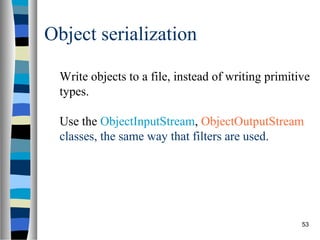 Object serialization

  Write objects to a file, instead of writing primitive
  types.

  Use the ObjectInputStream, ObjectOutputStream
  classes, the same way that filters are used.




                                                     53
 