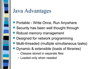 Java Advantages
   Portable - Write Once, Run Anywhere
   Security has been well thought through
   Robust memory management
   Designed for network programming
   Multi-threaded (multiple simultaneous tasks)
   Dynamic & extensible (loads of libraries)
    – Classes stored in separate files
    – Loaded only when needed
 