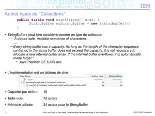 Autres types de “Collections”
           public static void main(String[] args) {
                 StringBuffer myStringBuffer = new StringBuffer();
           }
■    StringBuffers peut être consideré comme un type de collection
       – “A thread-safe, mutable sequence of characters...
         ....
       – Every string buffer has a capacity. As long as the length of the character sequence
         contained in the string buffer does not exceed the capacity, it is not necessary to
         allocate a new internal buffer array. If the internal buffer overflows, it is automatically
         made larger.”
            • Java Platform SE 6 API doc

■    L'implémentation est un tableau de char




■    Capacité par défaut:     16
■    Taille vide:             72 octets
■    Mémoire utilisée:        24 octets pour le StringBuffer

21                           From Java Code to Java Heap: Understanding the Memory Usage of Your Application   © 2012 IBM Corporation
 