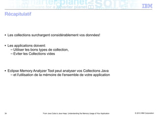 Récapitulatif



■    Les collections surchargent considérablement vos données!

■    Les applications doivent:
       – Utiliser les bons types de collection,
       – Eviter les Collections vides



■    Eclipse Memory Analyzer Tool peut analyser vos Collections Java
      – et l'utilisation de la mémoire de l'ensemble de votre application




34                           From Java Code to Java Heap: Understanding the Memory Usage of Your Application   © 2012 IBM Corporation
 