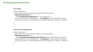The Spring ApplicationContext
From XML:
public class Main {
public static void main(String [] args) throws Throwable {
ApplicationContext ctx =
new ClassPathXmlApplication( “my-conﬁg.xml” );
CustomerService serviceReference = ctx.getBean( CustomerService.class );
Customer customer = serviceReference.createCustomer( "Juergen", "Hoeller");
}
}

From Java Configuration
public class Main {
public static void main(String [] args) throws Throwable {
ApplicationContext ctx =
new AnnotationConﬁgApplicationContext( ServicesConﬁguration.class );
CustomerService serviceReference = ctx.getBean( CustomerService.class );
Customer customer = serviceReference.createCustomer( "Juergen", "Hoeller");
}
}

10

 