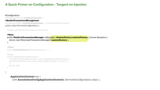 A Quick Primer on Configuration : Tangent on Injection

@Conﬁguration
@PropertySource("/conﬁg.properties")
@EnableTransactionManagement
@ComponentScan(basePackageClasses = {CustomerService.class})
public class ServicesConﬁguration {
@Inject private Environment environment;
@Bean
public PlatformTransactionManager txManager( SessionFactory sessionFactory ) throws Exception {
return new HibernateTransactionManager( sessionFactory );
}
@Bean
public SessionFactory sessionFactory() { ... }
@Bean
public DataSource dataSource(){
SimpleDriverDataSource sds = new SimpleDriverDataSource();
sds.setUserName( this.environment.getProperty( “ds.user”));
// ...
return sds;
}
}

ApplicationContext ctx =
new AnnotationConﬁgApplicationContext( ServicesConﬁguration.class );
Not confidential. Tell everyone.

 