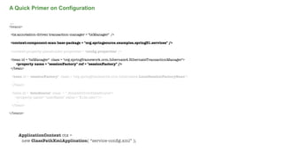A Quick Primer on Configuration
....
<beans>
<tx:annotation-driven transaction-manager = "txManager" />
<context:component-scan base-package = "org.springsource.examples.spring31.services" />
<context:property-placeholder properties = "conﬁg.properties" />
<bean id = "txManager" class = "org.springframework.orm.hibernate4.HibernateTransactionManager">
<property name = "sessionFactory" ref = "sessionFactory" />
</bean>
<bean id = "sessionFactory" class = "org.springframework.orm.hibernate4.LocalSessionFactoryBean">
...
</bean>
<bean id = "dataSource" class = "..SimpleDriverDataSource">
<property name= "userName" value = "${ds.user}"/>
...
</bean>
</beans>

ApplicationContext ctx =
new ClassPathXmlApplication( “service-conﬁg.xml” );
Not confidential. Tell everyone.

 