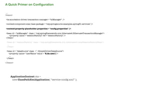 A Quick Primer on Configuration
....
<beans>
<tx:annotation-driven transaction-manager = "txManager" />
<context:component-scan base-package = "org.springsource.examples.spring31.services" />
<context:property-placeholder properties = "conﬁg.properties" />
<bean id = "txManager" class = "org.springframework.orm.hibernate4.HibernateTransactionManager">
<property name = "sessionFactory" ref = "sessionFactory" />
</bean>
<bean id = "sessionFactory" class = "org.springframework.orm.hibernate4.LocalSessionFactoryBean">
...
</bean>
<bean id = "dataSource" class = "..SimpleDriverDataSource">
<property name= "userName" value = "${ds.user}"/>
...
</bean>
</beans>

ApplicationContext ctx =
new ClassPathXmlApplication( “service-conﬁg.xml” );
Not confidential. Tell everyone.

 