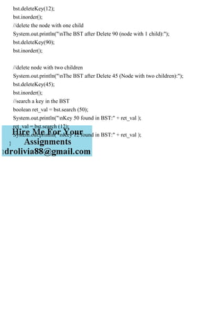 bst.deleteKey(12);
bst.inorder();
//delete the node with one child
System.out.println("nThe BST after Delete 90 (node with 1 child):");
bst.deleteKey(90);
bst.inorder();
//delete node with two children
System.out.println("nThe BST after Delete 45 (Node with two children):");
bst.deleteKey(45);
bst.inorder();
//search a key in the BST
boolean ret_val = bst.search (50);
System.out.println("nKey 50 found in BST:" + ret_val );
ret_val = bst.search (12);
System.out.println("nKey 12 found in BST:" + ret_val );
}
}
 