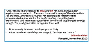 “Clear standard alternatives to Java and C# for custom-developed
applications do not exist. There are issues with many of the alternatives.
For example, BPM tools are great for defining and implementing
processes but a poor choice for implementing compelling user
experiences. The market for application dev tools is beginning to change
though. The next generation of app dev tools will:
•  Dramatically increase developer productivity.
•  Allow developers to delegate change to business end users.”
Mike Gualitieri
Forrester, November 2010
 
