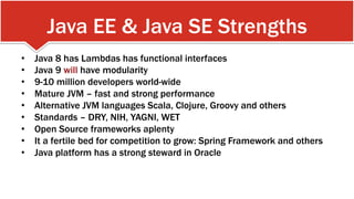 Java EE & Java SE Strengths
•  Java 8 has Lambdas has functional interfaces
•  Java 9 will have modularity
•  9-10 million developers world-wide
•  Mature JVM – fast and strong performance
•  Alternative JVM languages Scala, Clojure, Groovy and others
•  Standards – DRY, NIH, YAGNI, WET
•  Open Source frameworks aplenty
•  It a fertile bed for competition to grow: Spring Framework and others
•  Java platform has a strong steward in Oracle
 