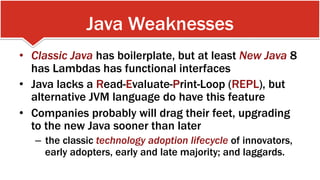 Java Weaknesses
•  Classic Java has boilerplate, but at least New Java 8
has Lambdas has functional interfaces
•  Java lacks a Read-Evaluate-Print-Loop (REPL), but
alternative JVM language do have this feature
•  Companies probably will drag their feet, upgrading
to the new Java sooner than later
–  the classic technology adoption lifecycle of innovators,
early adopters, early and late majority; and laggards.
 