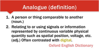 Analogue (definition)
1.  A person or thing comparable to another
(noun.)
2.  Relating to or using signals or information
represented by continuous variable physical
quantity such as spatial position, voltage, etc.
(adj.) Often contrasted with digital.
Oxford English Dictionary
 