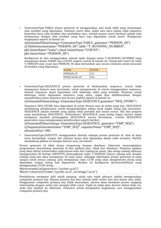 • GenerationType.TABLE proses generate id menggunakan satu buah table yang menyimpan
nilai terakhir yang digunakan. Sebelum insert data, ambil satu baris dalam table sequence
kemudian baca nilai terakhir dan tambahkan satu, setelah proses insert berhasil update nilai
terbesarnya dengan nilai terakhir yang baru saja digunakan untuk insert. Konfgurasi
lengkapnya seperti di bawah ini :
@GeneratedValue(strategy=GenerationType.TABLE, generator="PERSON_ID")
@TableGenerator(name="PERSON_ID", table="T_RUNNING_NUMBER",
pkColumnName="name",valueColumnName="COUNT",
pkColumnValue="PERSON_ID")
Konfgurasi di atas menggunakan sebuah table dengan nama T_RUNNING_NUMBER yang
mempunyai kolom NAME dan COUNT seperti contoh di bawah ini. Setiap kali insert ke table
T_PERSON nilai count dari PERSON_ID akan bertambah satu secara otomatis untuk mencatat
id terakhir yang digunakan.
NAME COUNT
PERSON_ID 123
PENJUALAN_ID 550
• GenerationType.SEQUENCE proses generate id berdasarkan sequence, oracle tidak
mempunyai feature auto_increment, untuk mengenerate id oracle menggunakan sequence.
Sebuah sequence dapat digunakan oleh beberapa table yang berbeda. Misalnya untuk
beberapa entity digunakan sequence yang sama, maka bisa dideklarasikan dengan
menyebutkan nama sequence-nya secara explisit seperti di bawah ini :
@GeneratedValue(strategy=GenerationType.SEQUENCE,generator="SEQ_STORE")
Sequence SEQ_STORE bisa digunakan di entity Person atau di entity yang lain. SEQUENCE
mendukung preallocation untuk mengalokasikan sekian buah angka setiap kali increment.
SEQUENCE adalah metode yang paling tidak portable dan hanya oracle, db2 dan posgres
yang mendukung SEQUENCE. Performance SEQUENCE yang paling bagus karena dapat
mengatasi masalah pemanggilan SEQUENCE secara bersamaan. Contoh SEQUENCE
generation yang menggunakan preallocation seperti berikut :
@GeneratedValue(strategy=GenerationType.SEQUENCE, generator="EMP_SEQ")
@SequenceGenerator(name="EMP_SEQ", sequenceName="EMP_SEQ",
allocationSize=100)
• GenerationType.IDENTITY menggunakan identity sebagai proses generate id, nilai id akan
terus bertambah, unique dan nilainya hanya bisa digunakan dalam table tersebut. MySQL
mendukung pilihan ini dengan feature auto_increment.
Proses generate id tidak hanya tergantung dengan database, hibernate memungkinkan
programmer menentukan generate id dari aplikasi Java, tidak dari database. Misalnya aplikasi
yang akan dibuat memerlukan sinkronisasi data dari cabang ke pusat, jika setiap cabang tablenya
menggunakan ID bertipe IDENTITY, kemungkinan table T_PERSON antara cabang satu dengan
cabang yang lain akan mempunyai ID yang sama, sehingga diperlukan proses generate id yang
unique untuk semua cabang. Java mempunyai class UUID yang akan mengenerate string yang
dipastikan unique setiap kali digenerate. Berikut ini konfgurasi @GeneratedValue yang
menggunakan UUID string :
@GeneratedValue(generator="system-uuid")
@GenericGenerator(name="system-uuid",strategy="uuid")
Pembahasan mengenai @Id masih panjang, salah satu topik advance adalah menggunakan
composite primary key, dimana primary key dari sebuah table terdiri dari dua kolom atau lebih.
Penggunaan composite primary key tidak disarankan, karena akan membuat proses mapping
relationship dengan entity lain menjadi lebih rumit. Topik ini tidak akan dicover dalam buku ini,
anda bisa melihat ke hibernate reference untuk mengetahui bagaimana cara menggunakan
composite primary key.
 