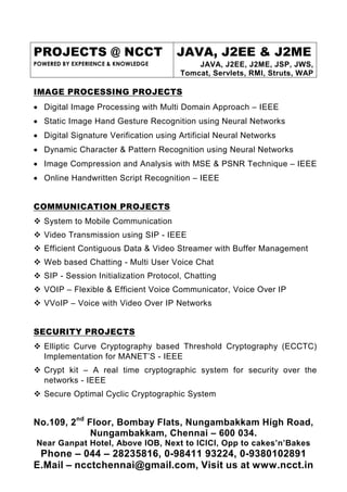 PROJECTS @ NCCT                        JAVA, J2EE & J2ME
POWERED BY EXPERIENCE & KNOWLEDGE           JAVA, J2EE, J2ME, JSP, JWS,
                                        Tomcat, Servlets, RMI, Struts, WAP

IMAGE PROCESSING PROJECTS
• Digital Image Processing with Multi Domain Approach – IEEE
• Static Image Hand Gesture Recognition using Neural Networks
• Digital Signature Verification using Artificial Neural Networks
• Dynamic Character & Pattern Recognition using Neural Networks
• Image Compression and Analysis with MSE & PSNR Technique – IEEE
• Online Handwritten Script Recognition – IEEE


COMMUNICATION PROJECTS
   System to Mobile Communication
   Video Transmission using SIP - IEEE
   Efficient Contiguous Data & Video Streamer with Buffer Management
   Web based Chatting - Multi User Voice Chat
   SIP - Session Initialization Protocol, Chatting
   VOIP – Flexible & Efficient Voice Communicator, Voice Over IP
   VVoIP – Voice with Video Over IP Networks


SECURITY PROJECTS
   Elliptic Curve Cryptography based Threshold Cryptography (ECCTC)
   Implementation for MANET’S - IEEE
   Crypt kit – A real time cryptographic system for security over the
   networks - IEEE
   Secure Optimal Cyclic Cryptographic System


No.109, 2nd Floor, Bombay Flats, Nungambakkam High Road,
             Nungambakkam, Chennai – 600 034.
Near Ganpat Hotel, Above IOB, Next to ICICI, Opp to cakes’n’Bakes
 Phone – 044 – 28235816, 0-98411 93224, 0-9380102891
E.Mail – ncctchennai@gmail.com, Visit us at www.ncct.in
 