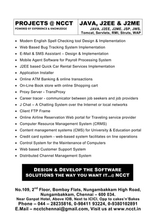 PROJECTS @ NCCT                      JAVA, J2EE & J2ME
POWERED BY EXPERIENCE & KNOWLEDGE         JAVA, J2EE, J2ME, JSP, JWS,
                                      Tomcat, Servlets, RMI, Struts, WAP

• Modern English Spell Checking tool Design & Implementation
• Web Based Bug Tracking System Implementation
• E-Mail & SMS Assistant – Design & Implementation
• Mobile Agent Software for Payroll Processing System
• J2EE based Quick Car Rental Services Implementation
• Application Installer
• Online ATM Banking & online transactions
• On-Line Book store with online Shopping cart
• Proxy Server - TransProxy
• Career tracer - communicator between job seekers and job providers
• J Chat – A Chatting System over the Internet or local networks
• Client FTP Frame
• Online Airline Reservation Web portal for Traveling service provider
• Computer Resource Management System (CRMS)
• Content management systems (CMS) for University & Education portal
• Credit card system - web-based system facilitates on line operations
• Control System for the Maintenance of Computers
• Web based Customer Support System
• Distributed Channel Management System


           DESIGN & DEVELOP THE SOFTWARE
      SOLUTIONS THE WAY YOU WANT IT…@ NCCT


No.109, 2nd Floor, Bombay Flats, Nungambakkam High Road,
             Nungambakkam, Chennai – 600 034.
Near Ganpat Hotel, Above IOB, Next to ICICI, Opp to cakes’n’Bakes
 Phone – 044 – 28235816, 0-98411 93224, 0-9380102891
E.Mail – ncctchennai@gmail.com, Visit us at www.ncct.in
 