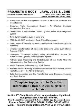 PROJECTS @ NCCT                     JAVA, J2EE & J2ME
POWERED BY EXPERIENCE & KNOWLEDGE        JAVA, J2EE, J2ME, JSP, JWS,
                                     Tomcat, Servlets, RMI, Struts, WAP

• Web based Job Site Management system – A Exclusive Job Portal with
  Mega features
• Employee Profile Management System – An Effective Employee
  Management Resource
• Development of Web enabled Online, Dynamic ATM Card Management
  System
• Time Synchronization system using java
• ATM Card & CMS application Back Office Management
• Honey Pots – A Security System to Identify Black Hat Community in the
  Networks
• Intranet Transformation of Voice with Data using Voice Over Internet
  Protocol (VOIP)
• Bandwidth Congestion Control using Authentication Service for
  Automatic and Dynamic Reconfiguration System
• Network Load Balancing and Redistribution of the Traffic Over the
  Networks using Grid Computing System
• Media Streaming in Mobile using J2ME Toolkit
• Efficient Network Routing Protocol with Effective Data Transfer without
  Packet Loss Over the ADHOC Networks
• Data Communication and File Transferring using Decreased Latency
  and Block Tracker


       Complete Support will be Provided,
      Information / Data CD will be given to
                    each batch
No.109, 2nd Floor, Bombay Flats, Nungambakkam High Road,
             Nungambakkam, Chennai – 600 034.
Near Ganpat Hotel, Above IOB, Next to ICICI, Opp to cakes’n’Bakes
 Phone – 044 – 28235816, 0-98411 93224, 0-9380102891
E.Mail – ncctchennai@gmail.com, Visit us at www.ncct.in
 