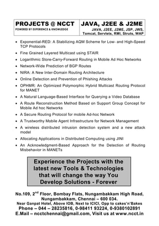 PROJECTS @ NCCT                      JAVA, J2EE & J2ME
POWERED BY EXPERIENCE & KNOWLEDGE         JAVA, J2EE, J2ME, JSP, JWS,
                                      Tomcat, Servlets, RMI, Struts, WAP

• Exponential-RED: A Stabilizing AQM Scheme for Low- and High-Speed
  TCP Protocols
• Fine Grained Layered Multicast using STAIR
• Logarithmic Store-Carry-Forward Routing in Mobile Ad Hoc Networks
• Network-Wide Prediction of BGP Routes
• NIRA: A New Inter-Domain Routing Architecture
• Online Detection and Prevention of Phishing Attacks
• OPHMR: An Optimized Polymorphic Hybrid Multicast Routing Protocol
  for MANET
• A Natural Language-Based Interface for Querying a Video Database
• A Route Reconstruction Method Based on Support Group Concept for
  Mobile Ad hoc Networks
• A Secure Routing Protocol for mobile Ad-hoc Network
• A Trustworthy Mobile Agent Infrastructure for Network Management
• A wireless distributed intrusion detection system and a new attack
  model
• Allocating Applications in Distributed Computing using JINI
• An Acknowledgment-Based Approach for the Detection of Routing
  Misbehavior in MANETs


           Experience the Projects with the
           latest new Tools & Technologies
             that will change the way You
              Develop Solutions - Forever

No.109, 2nd Floor, Bombay Flats, Nungambakkam High Road,
             Nungambakkam, Chennai – 600 034.
Near Ganpat Hotel, Above IOB, Next to ICICI, Opp to cakes’n’Bakes
 Phone – 044 – 28235816, 0-98411 93224, 0-9380102891
E.Mail – ncctchennai@gmail.com, Visit us at www.ncct.in
 
