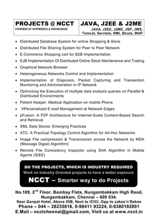PROJECTS @ NCCT                      JAVA, J2EE & J2ME
POWERED BY EXPERIENCE & KNOWLEDGE         JAVA, J2EE, J2ME, JSP, JWS,
                                      Tomcat, Servlets, RMI, Struts, WAP

• Distributed Database System for online Shopping & Store
• Distributed File Sharing System for Peer to Peer Network
• E-Commerce Shopping cart for B2B Implementation
• EJB Implementation Of Distributed Online Stock Maintenance and Trading
• Graphical Network Browser
• Heterogeneous Networks Control and Implementation
• Implementation of Diagnosis, Packet Capturing and Transaction
  Monitoring and Administration in IP Network
• Optimizing the Execution of multiple data analysis queries on Parallel &
  Distributed Environments
• Patient Keeper: Medical Application on mobile Phone
•   VPersonalized E-mail Management at Network Edges
• pFusion: A P2P Architecture for Internet-Scale Content-Based Search
  and Retrieval
• XML Data Stores: Emerging Practices
• XTC: A Practical Topology Control Algorithm for Ad-Hoc Networks
• Image File compression & Transmission across the Network by MDA
  (Message Digest Algorithm)
• Remote File Consistency Inspector using SHA Algorithm in Mobile
  Agents (IEEE)


     DO THE PROJECTS, WHICH IS INDUSTRY REQUIRED
     Work on Industry Oriented projects to have a better exposure

        NCCT – Smarter way to do Projects
No.109, 2nd Floor, Bombay Flats, Nungambakkam High Road,
             Nungambakkam, Chennai – 600 034.
Near Ganpat Hotel, Above IOB, Next to ICICI, Opp to cakes’n’Bakes
 Phone – 044 – 28235816, 0-98411 93224, 0-9380102891
E.Mail – ncctchennai@gmail.com, Visit us at www.ncct.in
 