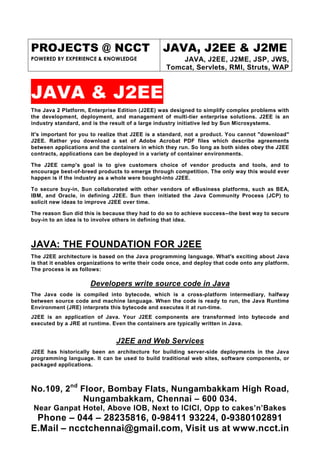 PROJECTS @ NCCT                                   JAVA, J2EE & J2ME
POWERED BY EXPERIENCE & KNOWLEDGE                      JAVA, J2EE, J2ME, JSP, JWS,
                                                   Tomcat, Servlets, RMI, Struts, WAP



JAVA & J2EE
The Java 2 Platform, Enterprise Edition (J2EE) was designed to simplify complex problems with
the development, deployment, and management of multi-tier enterprise solutions. J2EE is an
industry standard, and is the result of a large industry initiative led by Sun Microsystems.

It's important for you to realize that J2EE is a standard, not a product. You cannot "download"
J2EE. Rather you download a set of Adobe Acrobat PDF files which describe agreements
between applications and the containers in which they run. So long as both sides obey the J2EE
contracts, applications can be deployed in a variety of container environments.

The J2EE camp's goal is to give customers choice of vendor products and tools, and to
encourage best-of-breed products to emerge through competition. The only way this would ever
happen is if the industry as a whole were bought-into J2EE.

To secure buy-in, Sun collaborated with other vendors of eBusiness platforms, such as BEA,
IBM, and Oracle, in defining J2EE. Sun then initiated the Java Community Process (JCP) to
solicit new ideas to improve J2EE over time.

The reason Sun did this is because they had to do so to achieve success--the best way to secure
buy-in to an idea is to involve others in defining that idea.



JAVA: THE FOUNDATION FOR J2EE
The J2EE architecture is based on the Java programming language. What's exciting about Java
is that it enables organizations to write their code once, and deploy that code onto any platform.
The process is as follows:

                      Developers write source code in Java
The Java code is compiled into bytecode, which is a cross-platform intermediary, halfway
between source code and machine language. When the code is ready to run, the Java Runtime
Environment (JRE) interprets this bytecode and executes it at run-time.
J2EE is an application of Java. Your J2EE components are transformed into bytecode and
executed by a JRE at runtime. Even the containers are typically written in Java.


                                J2EE and Web Services
J2EE has historically been an architecture for building server-side deployments in the Java
programming language. It can be used to build traditional web sites, software components, or
packaged applications.



No.109, 2nd Floor, Bombay Flats, Nungambakkam High Road,
             Nungambakkam, Chennai – 600 034.
 Near Ganpat Hotel, Above IOB, Next to ICICI, Opp to cakes’n’Bakes
 Phone – 044 – 28235816, 0-98411 93224, 0-9380102891
E.Mail – ncctchennai@gmail.com, Visit us at www.ncct.in
 