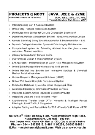 PROJECTS @ NCCT                     JAVA, J2EE & J2ME
POWERED BY EXPERIENCE & KNOWLEDGE        JAVA, J2EE, J2ME, JSP, JWS,
                                     Tomcat, Servlets, RMI, Struts, WAP

• Intelli Shopping Cart & Assistant System
• Online VRS - Vehicle Reservation System
• Distributed Web Service for On-Line Coursework Submission
• Document Archival Management System – Electronic Archival Design
• Remote Electricity Billing System Automation & Implementation – EJB
• Dynamic College information System & Data integrity Maintenance
• Computerized system for Extracting Abstract from the given source
  document, Abstract solutions
• eCareer & Consultancy Service Online
• eGovernance Design & Implementation System
• EAI Approach – Implementation of EAI in Hotel Management System
• Online Event Management with featured intelli system
• Online Hospital info System with interactive Services & Universal
  Medical Portal with Adviser
• Human Resource Management Solutions (HRMS)
• Online Web based Complete Recruitment System
• Distributed Database System for online Shopping & Store
• Web based Distributor Information Providing Services
• Insurance System, Online Insurance Solutions Provider
• Integrating Data and Voice Networks - VoIP
• Asynchronous Transfer Mode (ATM) Networks & intelligent Packet
  Filtering to Avoid Traffic & Congestion
• Adaptive Coding and Packet Rate for TCP - Friendly VoIP Flows - IEEE


No.109, 2nd Floor, Bombay Flats, Nungambakkam High Road,
             Nungambakkam, Chennai – 600 034.
Near Ganpat Hotel, Above IOB, Next to ICICI, Opp to cakes’n’Bakes
 Phone – 044 – 28235816, 0-98411 93224, 0-9380102891
E.Mail – ncctchennai@gmail.com, Visit us at www.ncct.in
 