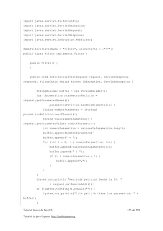 import javax.servlet.FilterConfig; 
import javax.servlet.ServletException; 
import javax.servlet.ServletRequest; 
import javax.servlet.ServletResponse; 
import javax.servlet.annotation.WebFilter; 
@WebFilter(filterName = "Filtro", urlPatterns = {"/*"}) 
public class Filtro implements Filter { 
public Filtro() { 
} 
public void doFilter(ServletRequest request, ServletResponse 
response, FilterChain chain) throws IOException, ServletException { 
StringBuilder buffer = new StringBuilder(); 
for (Enumeration parametrosPeticion = 
request.getParameterNames(); 
parametrosPeticion.hasMoreElements();) { 
String nombreParametro = (String) 
parametrosPeticion.nextElement(); 
String valoresDeParametros[] = 
request.getParameterValues(nombreParametro); 
int numeroParametros = valoresDeParametros.length; 
buffer.append(nombreParametro); 
buffer.append(" = "); 
for (int i = 0; i < numeroParametros; i++) { 
buffer.append(valoresDeParametros[i]); 
buffer.append(" | "); 
if (i < numeroParametros - 1) { 
buffer.append(","); 
} 
} 
} 
System.out.println("Recibida peticion Desde la IP: " 
+ request.getRemoteAddr()); 
if (!buffer.toString().equals("")) { 
System.out.println("tla peticin tiene los parametros: " + 
buffer); 
} 
Tutorial básico de Java EE 155 de 228 
Tutorial de javaHispano http://javahispano.org 
 