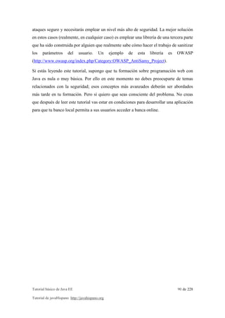 ataques seguro y necesitarás emplear un nivel más alto de seguridad. La mejor solución 
en estos casos (realmente, en cualquier caso) es emplear una librería de una tercera parte 
que ha sido construida por alguien que realmente sabe cómo hacer el trabajo de sanitizar 
los parámetros del usuario. Un ejemplo de esta librería es OWASP 
(http://www.owasp.org/index.php/Category:OWASP_AntiSamy_Project). 
Si estás leyendo este tutorial, supongo que tu formación sobre programación web con 
Java es nula o muy básica. Por ello en este momento no debes preocuparte de temas 
relacionados con la seguridad; esos conceptos más avanzados deberán ser abordados 
más tarde en tu formación. Pero sí quiero que seas consciente del problema. No creas 
que después de leer este tutorial vas estar en condiciones para desarrollar una aplicación 
para que tu banco local permita a sus usuarios acceder a banca online. 
Tutorial básico de Java EE 90 de 228 
Tutorial de javaHispano http://javahispano.org 
 