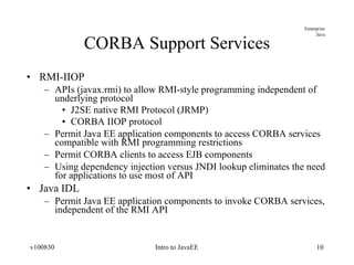 CORBA Support Services RMI-IIOP APIs (javax.rmi) to allow RMI-style programming independent of underlying protocol J2SE native RMI Protocol (JRMP) CORBA IIOP protocol Permit Java EE application components to access CORBA services compatible with RMI programming restrictions Permit CORBA clients to access EJB components Using dependency injection versus JNDI lookup eliminates the need for applications to use most of API Java IDL Permit Java EE application components to invoke CORBA services, independent of the RMI API 