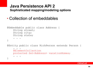 Java Persistence API 2
 Sophisticated mapping/modeling options

• Collection of embeddables

@Embeddable public class Address {
    String street;
    String city;
    String state;
    . . .
}

@Entity public class RichPerson extends Person {
    . . .
    @ElementCollection
    protected Set<Address> vacationHomes;
    . . .
}


                                                   64
 