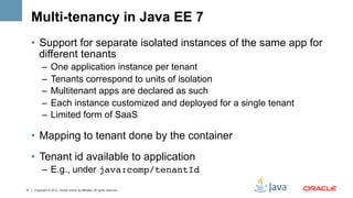 Multi-tenancy in Java EE 7
     •  Support for separate isolated instances of the same app for
        different tenants
           –  One application instance per tenant
           –  Tenants correspond to units of isolation
           –  Multitenant apps are declared as such
           –  Each instance customized and deployed for a single tenant
           –  Limited form of SaaS

     •  Mapping to tenant done by the container
     •  Tenant id available to application
           –  E.g., under java:comp/tenantId!

21   Copyright © 2012, Oracle and/or its affiliates. All rights reserved.
 