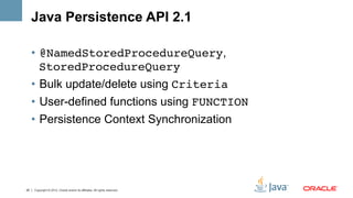 Java Persistence API 2.1

     •  @NamedStoredProcedureQuery,
        StoredProcedureQuery!
     •  Bulk update/delete using Criteria!
     •  User-defined functions using FUNCTION!
     •  Persistence Context Synchronization




25   Copyright © 2012, Oracle and/or its affiliates. All rights reserved.
 