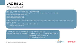 JAX-RS 2.0
     Client-side API
     •  Client-side API
 URL url = new URL("http://.../atm/balance"); 
 HttpURLConnection conn = (HttpURLConnection) url.openConnection(); 
 conn.setRequestMethod("GET"); 
 conn.setDoInput(true); 
 conn.setDoOutput(false); 
              
 BufferedReader br = new BufferedReader(new InputStreamReader(conn.getInputStream())); 
 String line; 
 while ((line = br.readLine()) != null) { 
     out.println(line); 
 }!


 Client client = ClientFactory.newClient();!
 String balance = client.target("http://.../atm/balance")!
                        .request("text/plain")!
                        .get(String.class);!


28   Copyright © 2012, Oracle and/or its affiliates. All rights reserved.
 