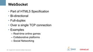 WebSocket
     •  Part of HTML5 Specification
     •  Bi-directional
     •  Full-duplex
     •  Over a single TCP connection
     •  Examples
           –  Real-time online games
           –  Collaborative platforms
           –  Social Networking


49   Copyright © 2012, Oracle and/or its affiliates. All rights reserved.
 