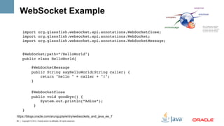 WebSocket Example

     import org.glassfish.websocket.api.annotations.WebSocketClose; 
     import org.glassfish.websocket.api.annotations.WebSocket; 
     import org.glassfish.websocket.api.annotations.WebSocketMessage;   !
     !
     @WebSocket(path=”/HelloWorld") 
     public class HelloWorld{ 
          
         @WebSocketMessage 
         public String sayHelloWorld(String caller) { 
             return "hello " + caller + "!"; 
         } 
           !
                 @WebSocketClose 
                 public void goodbye() { 
                     System.out.println(“Adios”); 
                  } 
     }!
https://blogs.oracle.com/arungupta/entry/websockets_and_java_ee_7
54   Copyright © 2012, Oracle and/or its affiliates. All rights reserved.
 