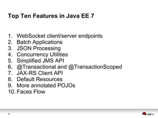Top Ten Features in Java EE 7
1. WebSocket client/server endpoints
2. Batch Applications
3. JSON Processing
4. Concurrency Utilities
5. Simplified JMS API
6. @Transactional and @TransactionScoped
7. JAX-RS Client API
8. Default Resources
9. More annotated POJOs
10. Faces Flow

5

 