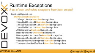 Runtime Exceptions

A set of new unchecked exceptions have been created	

RuntimeException!
JMSRuntimeException!
IllegalStateRuntimeException!
InvalidClientIDRuntimeException!
InvalidDestinationRuntimeException!
InvalidSelectorRuntimeException!
JMSSecurityRuntimeException!
MessageFormatRuntimeException!
MessageNotWriteableRuntimeException!
ResourceAllocationRuntimeException!
TransactionInProgressRuntimeException!
TransactionRolledBackRuntimeException!

#DV13-UniJavaEE7

@arungupta @agoncal

 