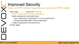 Improved Security

Deny an HTTP method request for an uncovered HTTP method	

web-app . . . version=3.1  
deny-uncovered-http-methods/ 
web-resource-collection 
url-pattern/account/*/url-pattern  
http-methodGET/http-method 
/web-resource-collection 
/web-app !

#DV13-UniJavaEE7

@arungupta @agoncal

 