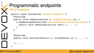 Programmatic endpoints
API of rendpoints	


public class ChatServer extends Endpoint { 
@Override 
public void onOpen(Session s, EndpointConfig ec) { 
s.addMessageHandler(new MessageHandler.WholeString() { 
public void onMessage(String text) { . . . } 
} 
} 
 
@Override 
public void onClose(Session s, CloseReason cr) { . . . } 
 
//. . .  
}!

#DV13-UniJavaEE7

@arungupta @agoncal

 