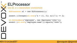 ELProcessor

Use EL in a stand-alone environment	

ELProcessor el = new ELProcessor();!
!
assert ((Integer)el.eval(a = [1, 2]; a[1])) == 2;!
!
el.defineBean(employee, new Employee(John));!
assert (el.eval(employee.name)).equals(John);!
!

#DV13-UniJavaEE7

@arungupta @agoncal

 