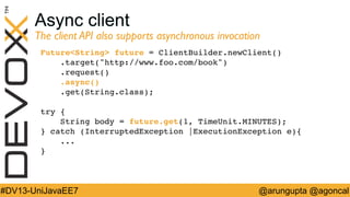 Async client

The client API also supports asynchronous invocation	

FutureString future = ClientBuilder.newClient()!
.target(http://www.foo.com/book)!
.request()!
.async()!
.get(String.class);!
!
try {!
String body = future.get(1, TimeUnit.MINUTES);!
} catch (InterruptedException |ExecutionException e){!
...!
}!

#DV13-UniJavaEE7

@arungupta @agoncal

 
