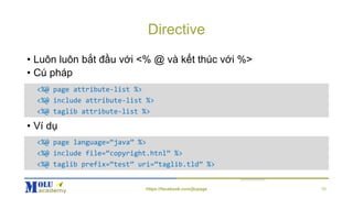 Directive
• Luôn luôn bắt đầu với <% @ và kết thúc với %>
• Cú pháp
• Ví dụ
<%@ page attribute-list %>
<%@ include attribute-list %>
<%@ taglib attribute-list %>
<%@ page language=“java” %>
<%@ include file=“copyright.htnl” %>
<%@ taglib prefix=“test” uri=“taglib.tld” %>
https://facebook.com/jtcpage 10
 