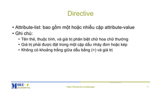 Directive
• Attribute-list: bao gồm một hoặc nhiều cặp attribute-value
• Ghi chú:
• Tên thẻ, thuộc tính, và giá trị phân biệt chữ hoa chữ thường
• Giá trị phải được đặt trong một cặp dấu nháy đơn hoặc kép
• Không có khoảng trắng giữa dấu bằng (=) và giá trị
https://facebook.com/jtcpage 11
 
